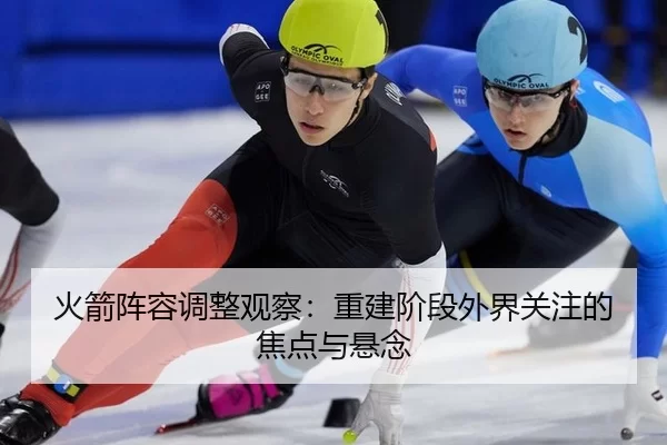 火箭阵容调整观察：重建阶段外界关注的焦点与悬念